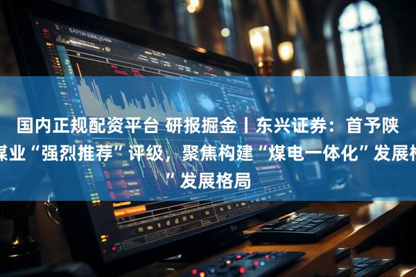 国内正规配资平台 研报掘金丨东兴证券：首予陕西煤业“强烈推荐”评级，聚焦构建“煤电一体化”发展格局