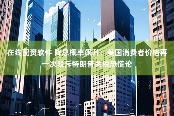 在线配资软件 降息概率飙升：美国消费者价格再一次驳斥特朗普关税恐慌论