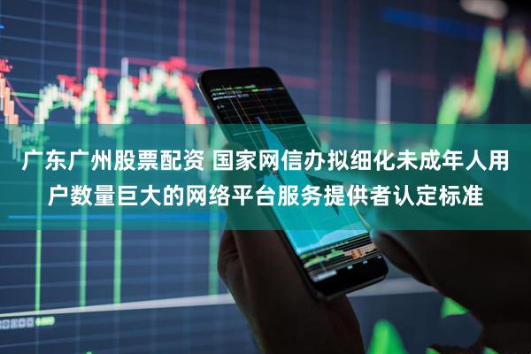 广东广州股票配资 国家网信办拟细化未成年人用户数量巨大的网络平台服务提供者认定标准