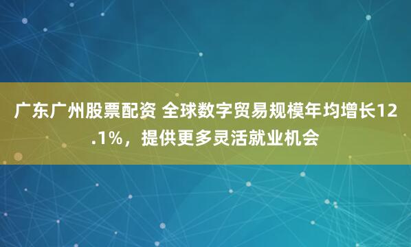 广东广州股票配资 全球数字贸易规模年均增长12.1%，提供更多灵活就业机会