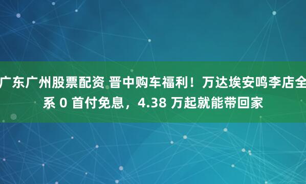 广东广州股票配资 晋中购车福利！万达埃安鸣李店全系 0 首付免息，4.38 万起就能带回家