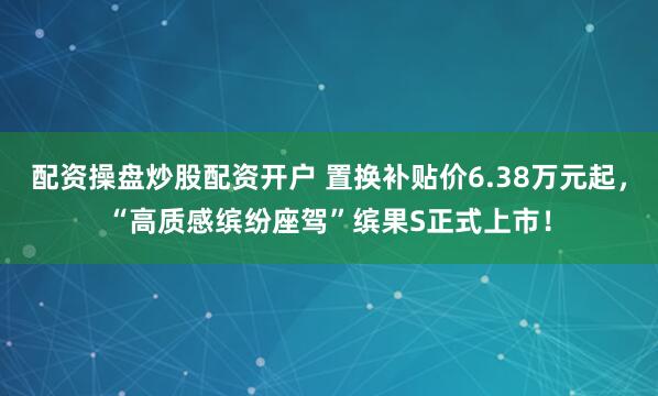 配资操盘炒股配资开户 置换补贴价6.38万元起，“高质感缤纷座驾”缤果S正式上市！