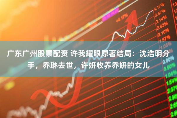 广东广州股票配资 许我耀眼原著结局：沈浩明分手，乔琳去世，许妍收养乔妍的女儿
