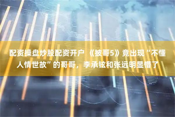 配资操盘炒股配资开户 《披哥5》竟出现“不懂人情世故”的哥哥，李承铉和张远明显懵了